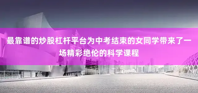 最靠谱的炒股杠杆平台为中考结束的女同学带来了一场精彩绝伦的科学课程
