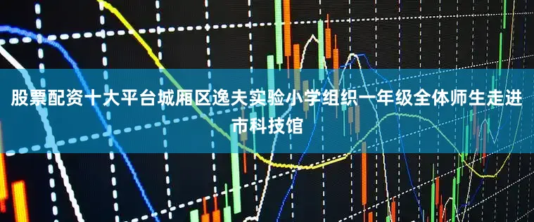 股票配资十大平台城厢区逸夫实验小学组织一年级全体师生走进市科技馆