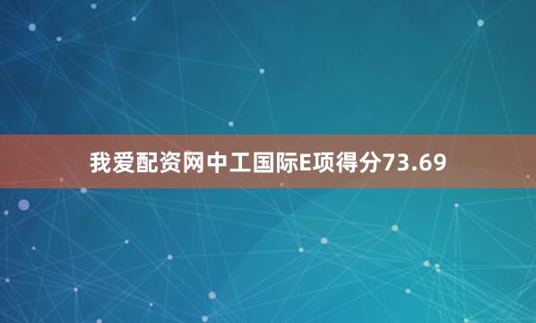 我爱配资网中工国际E项得分73.69