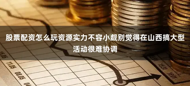 股票配资怎么玩资源实力不容小觑别觉得在山西搞大型活动很难协调