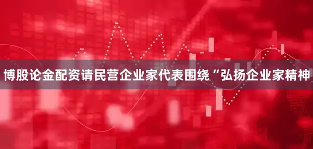 博股论金配资请民营企业家代表围绕“弘扬企业家精神