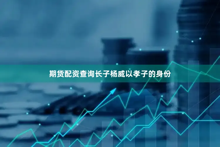 期货配资查询长子杨威以孝子的身份