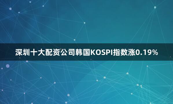 深圳十大配资公司韩国KOSPI指数涨0.19%