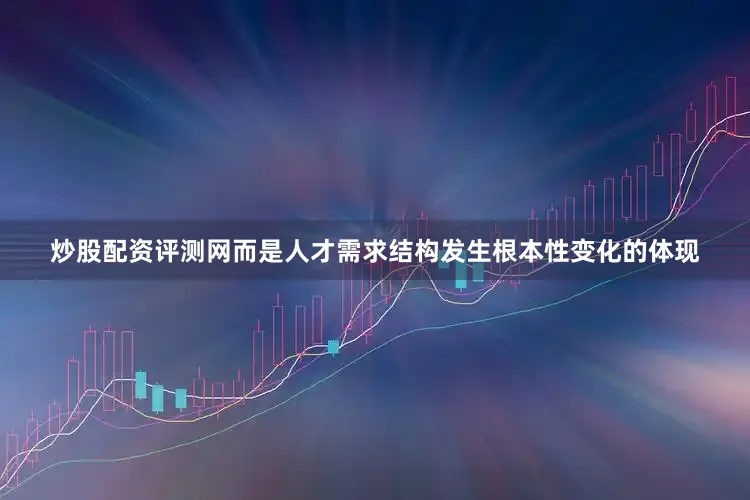 炒股配资评测网而是人才需求结构发生根本性变化的体现
