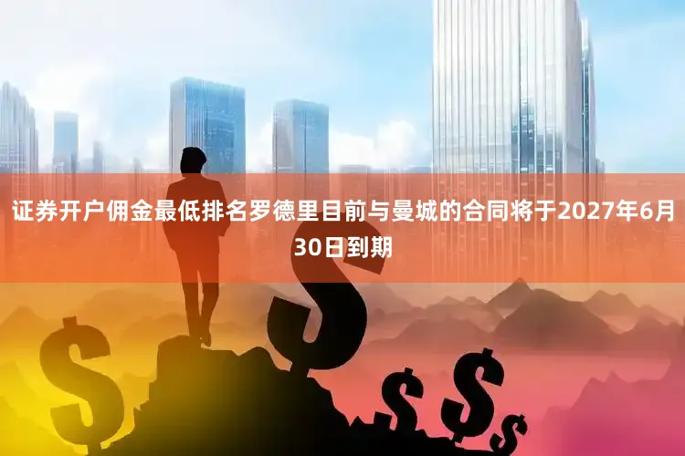 证券开户佣金最低排名罗德里目前与曼城的合同将于2027年6月30日到期