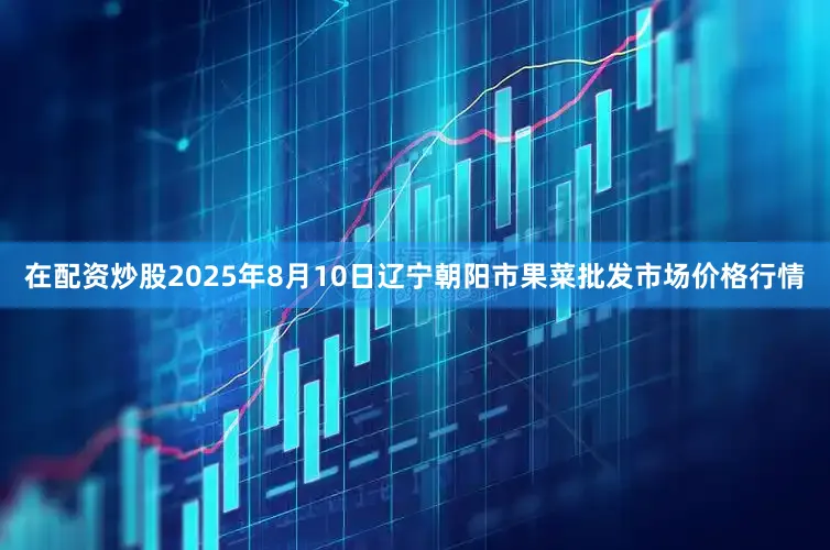在配资炒股2025年8月10日辽宁朝阳市果菜批发市场价格行情