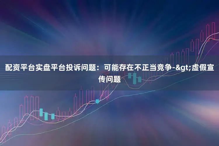 配资平台实盘平台投诉问题：可能存在不正当竞争->虚假宣传问题