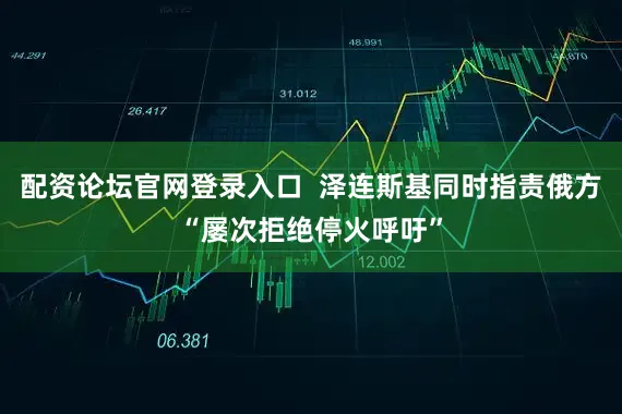 配资论坛官网登录入口  泽连斯基同时指责俄方“屡次拒绝停火呼吁”