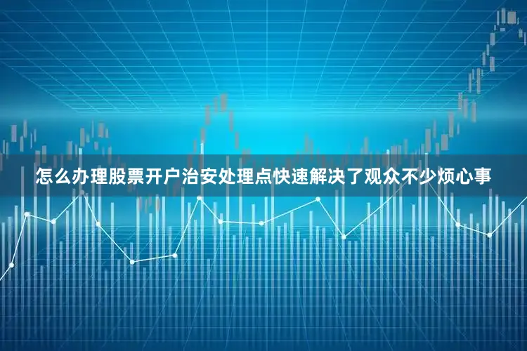 怎么办理股票开户治安处理点快速解决了观众不少烦心事