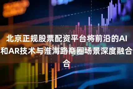 北京正规股票配资平台将前沿的AI和AR技术与淮海路商圈场景深度融合