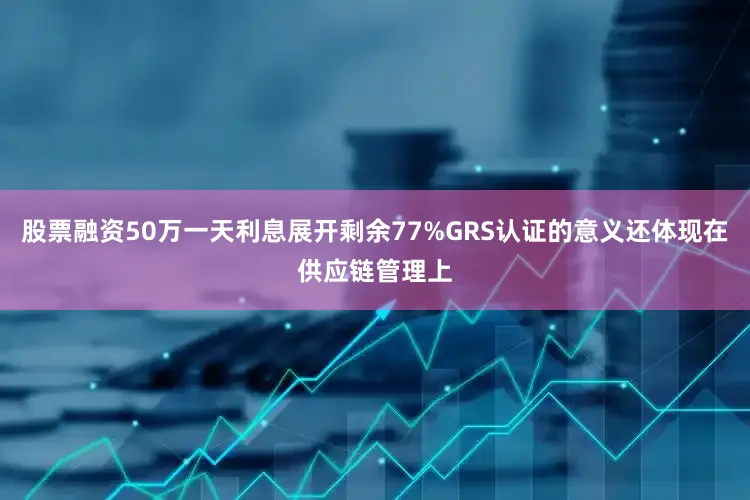股票融资50万一天利息展开剩余77%GRS认证的意义还体现在供应链管理上