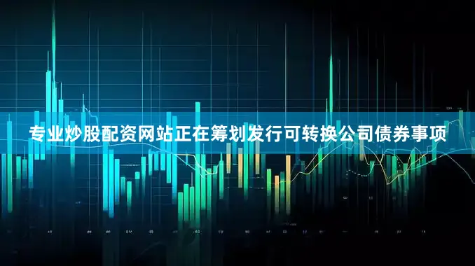专业炒股配资网站正在筹划发行可转换公司债券事项